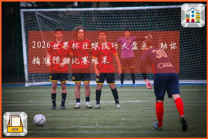 2026世界杯让球技巧大盘点，助你精准预测比赛结果